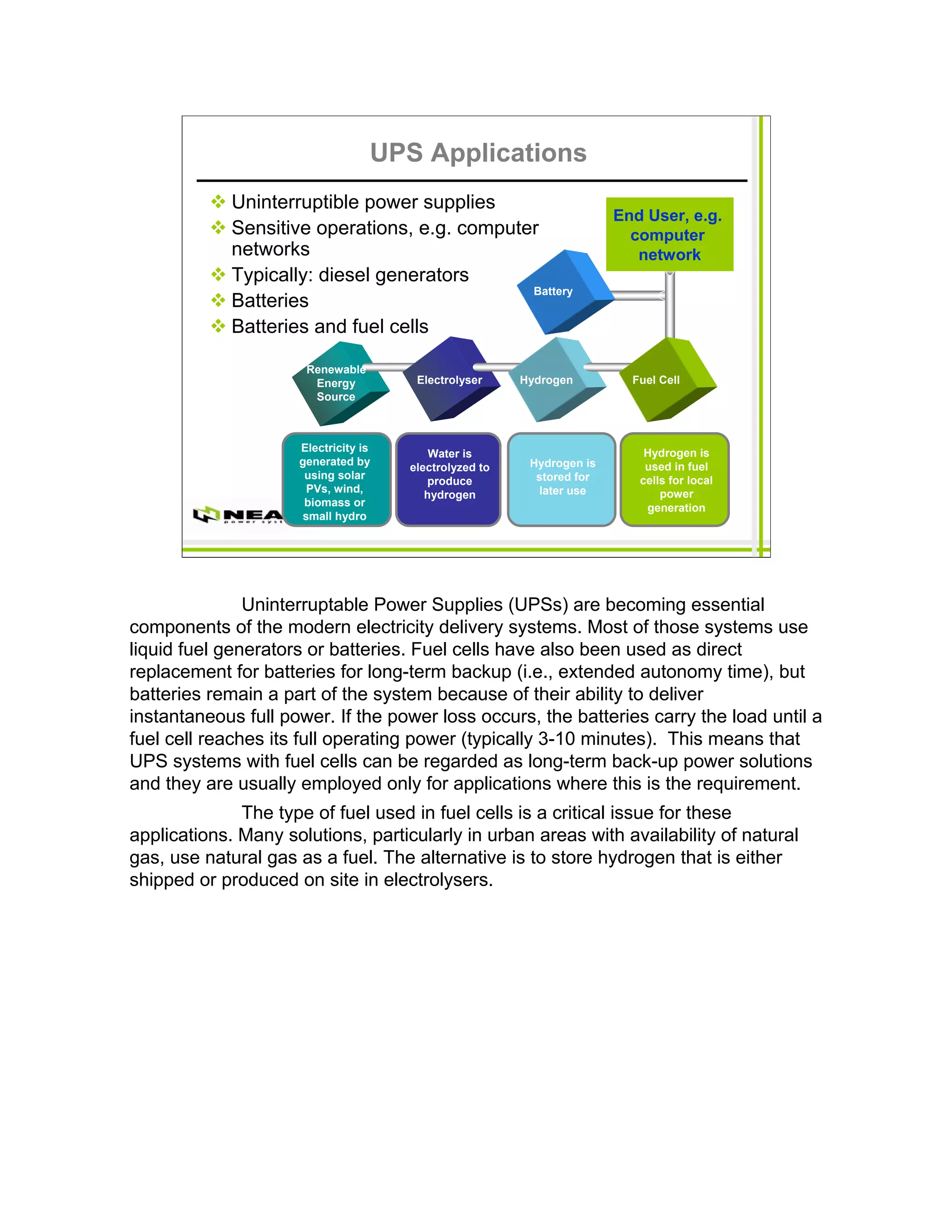 UPS Applications
             Uninterruptible power supplies
                                                                       End User, e.g.
             Sensitive operations, e.g. computer                         computer
             networks                                                     network
             Typically: diesel generators
                                               Battery
             Batteries
             Batteries and fuel cells

                      Renewable
                       Energy          Electrolyser     Hydrogen         Fuel Cell
                       Source



                     Electricity is                                        Hydrogen is
                                          Water is
                     generated by                        Hydrogen is       used in fuel
                                      electrolyzed to
                      using solar                         stored for      cells for local
                                         produce
                      PVs, wind,                          later use           power
                                         hydrogen
                      biomass or                                           generation
                     small hydro




               Uninterruptable Power Supplies (UPSs) are becoming essential
components of the modern electricity delivery systems. Most of those systems use
liquid fuel generators or batteries. Fuel cells have also been used as direct
replacement for batteries for long-term backup (i.e., extended autonomy time), but
batteries remain a part of the system because of their ability to deliver
instantaneous full power. If the power loss occurs, the batteries carry the load until a
fuel cell reaches its full operating power (typically 3-10 minutes). This means that
UPS systems with fuel cells can be regarded as long-term back-up power solutions
and they are usually employed only for applications where this is the requirement.
              The type of fuel used in fuel cells is a critical issue for these
applications. Many solutions, particularly in urban areas with availability of natural
gas, use natural gas as a fuel. The alternative is to store hydrogen that is either
shipped or produced on site in electrolysers.
 