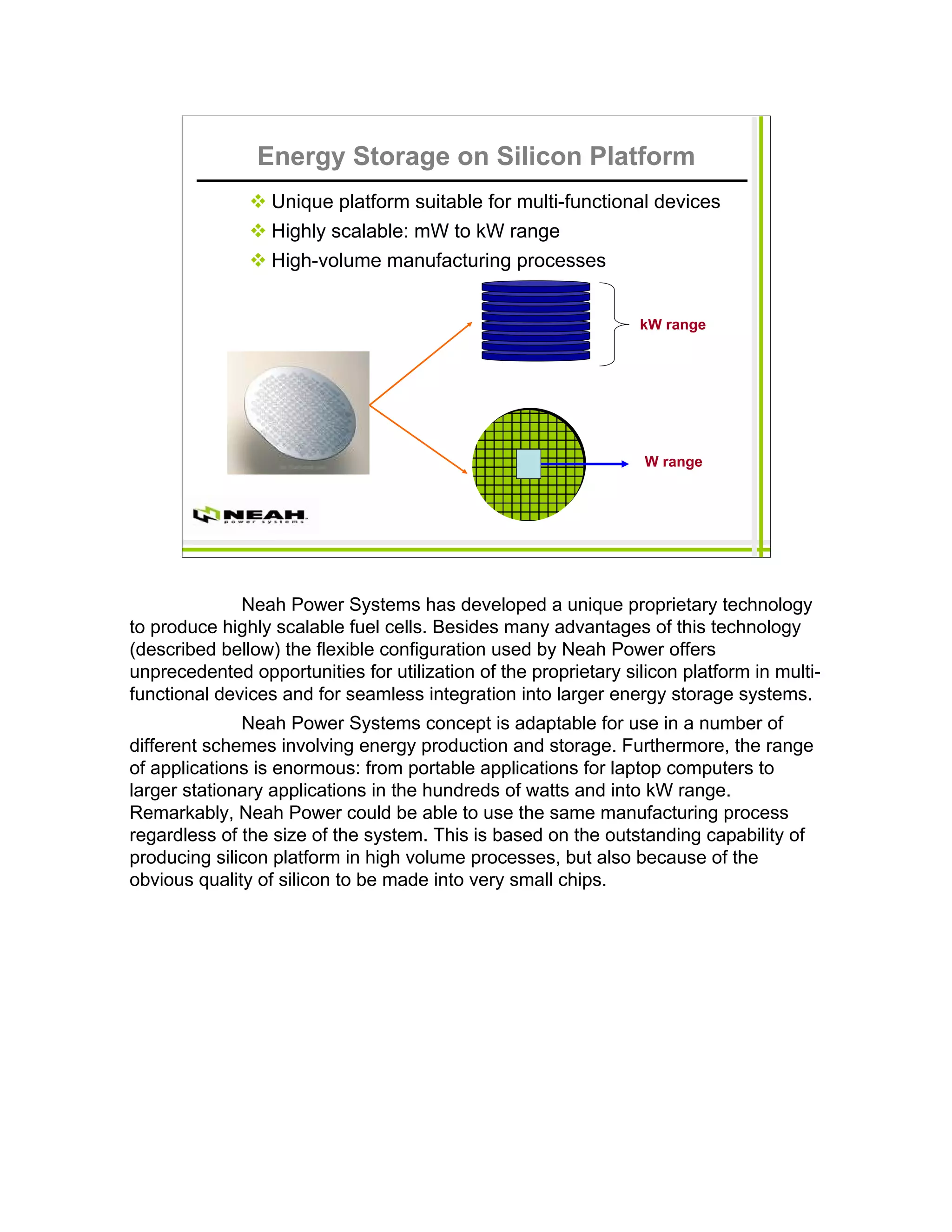 Energy Storage on Silicon Platform
                  Unique platform suitable for multi-functional devices
                  Highly scalable: mW to kW range
                  High-volume manufacturing processes


                                                                 kW range




                                                                  W range




              Neah Power Systems has developed a unique proprietary technology
to produce highly scalable fuel cells. Besides many advantages of this technology
(described bellow) the flexible configuration used by Neah Power offers
unprecedented opportunities for utilization of the proprietary silicon platform in multi-
functional devices and for seamless integration into larger energy storage systems.
              Neah Power Systems concept is adaptable for use in a number of
different schemes involving energy production and storage. Furthermore, the range
of applications is enormous: from portable applications for laptop computers to
larger stationary applications in the hundreds of watts and into kW range.
Remarkably, Neah Power could be able to use the same manufacturing process
regardless of the size of the system. This is based on the outstanding capability of
producing silicon platform in high volume processes, but also because of the
obvious quality of silicon to be made into very small chips.
 