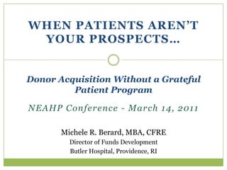 When Patients aren’t your prospects… Donor Acquisition Without a Grateful Patient Program NEAHP Conference - March 14, 2011 Michele R. Berard, MBA, CFRE Director of Funds Development Butler Hospital, Providence, RI 