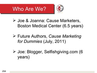 Who Are We? Joe & Joanna: Cause Marketers, Boston Medical Center (6.5 years) Future Authors,  Cause Marketing for Dummies  (July, 2011) Joe: Blogger, Selfishgiving.com (6 years) Joe 