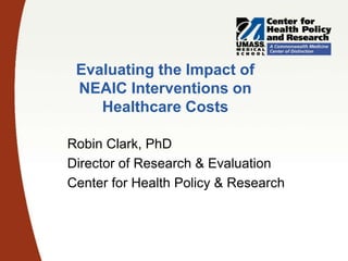 Evaluating the Impact of
NEAIC Interventions on
Healthcare Costs
Robin Clark, PhD
Director of Research & Evaluation
Center for Health Policy & Research

 