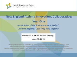 New England Asthma Innovations Collaborative:
Year One
an initiative of Health Resources in Action’s
Asthma Regional Council of New England
Presented at NEAIC Annual Meeting
June 13, 2013
The project described is supported by Funding Opportunity Number CMS-1C1-12-0001 from
Centers for Medicare and Medicaid Services, Center for Medicare and Medicaid Innovation
(Healthcare Innovation Award #1C1CMS331039). Its contents are solely the responsibility of the authors
and do not necessarily represent the official views of HHS or any of its agencies.

 