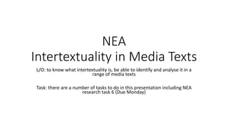 NEA
Intertextuality in Media Texts
L/O: to know what intertextuality is, be able to identify and analyse it in a
range of media texts
Task: there are a number of tasks to do in this presentation including NEA
research task 6 (Due Monday)
 
