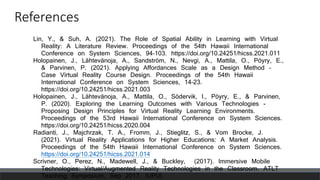 References
Lin, Y., & Suh, A. (2021). The Role of Spatial Ability in Learning with Virtual
Reality: A Literature Review. Proceedings of the 54th Hawaii International
Conference on System Sciences, 94–103. https://doi.org/10.24251/hicss.2021.011
Holopainen, J., Lähtevänoja, A., Sandström, N., Nevgi, A., Mattila, O., Pöyry, E.,
& Parvinen, P. (2021). Applying Affordances Scale as a Design Method –
Case Virtual Reality Course Design. Proceedings of the 54th Hawaii
International Conference on System Sciences, 14–23.
https://doi.org/10.24251/hicss.2021.003
Holopainen, J., Lähtevänoja, A., Mattila, O., Södervik, I., Pöyry, E., & Parvinen,
P. (2020). Exploring the Learning Outcomes with Various Technologies -
Proposing Design Principles for Virtual Reality Learning Environments.
Proceedings of the 53rd Hawaii International Conference on System Sciences.
https://doi.org/10.24251/hicss.2020.004
Radianti, J., Majchrzak, T. A., Fromm, J., Stieglitz, S., & Vom Brocke, J.
(2021). Virtual Reality Applications for Higher Educations: A Market Analysis.
Proceedings of the 54th Hawaii International Conference on System Sciences.
https://doi.org/10.24251/hicss.2021.014
Scrivner, O., Perez, N., Madewell, J., & Buckley, (2017). Immersive Mobile
Technologies: Virtual/Augmented Reality Technologies in the Classroom. ATLT
Teaching Symposium, Sep 2017, IUPUI.
 