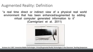 Augmented Reality: Definition
“a real time direct or indirect view of a physical real world
environment that has been enhanced/augmented by adding
virtual computer generated information to it”
(Carmigniani et al. 2011)
Scrivner et al. 2017. Immersive Mobile Technologies: Virtual/Augmented Reality Technologies in the Classroom. Teaching Symposium
 