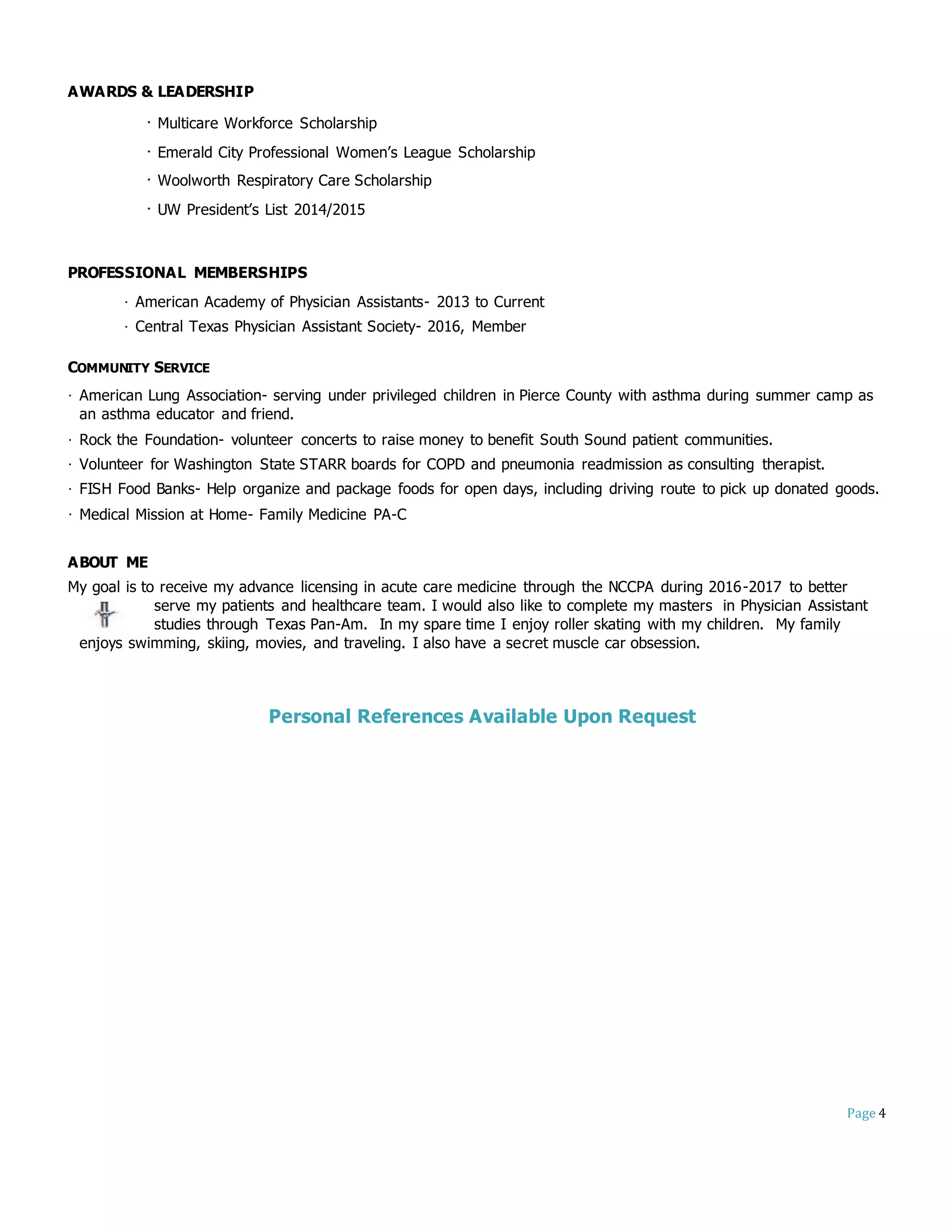 Page 4
AWARDS & LEADERSHIP
· Multicare Workforce Scholarship
· Emerald City Professional Women’s League Scholarship
· Woolworth Respiratory Care Scholarship
· UW President’s List 2014/2015
PROFESSIONAL MEMBERSHIPS
· American Academy of Physician Assistants- 2013 to Current
· Central Texas Physician Assistant Society- 2016, Member
COMMUNITY SERVICE
· American Lung Association- serving under privileged children in Pierce County with asthma during summer camp as
an asthma educator and friend.
· Rock the Foundation- volunteer concerts to raise money to benefit South Sound patient communities.
· Volunteer for Washington State STARR boards for COPD and pneumonia readmission as consulting therapist.
· FISH Food Banks- Help organize and package foods for open days, including driving route to pick up donated goods.
· Medical Mission at Home- Family Medicine PA-C
ABOUT ME
My goal is to receive my advance licensing in acute care medicine through the NCCPA during 2016-2017 to better
serve my patients and healthcare team. I would also like to complete my masters in Physician Assistant
studies through Texas Pan-Am. In my spare time I enjoy roller skating with my children. My family
enjoys swimming, skiing, movies, and traveling. I also have a secret muscle car obsession.
Personal References Available Upon Request
 