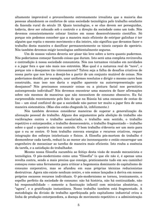 altamente improvável e provavelmente extremamente irrealista que a maioria das 
pessoas abandonem os confortos de uma sociedade tecnológica pelo trabalho estafante 
da fazenda rural do século 19. Quais tecnologias, e se elas devem ser perseguidas, 
todavia, deve ser colocado sob o controle e a direção da sociedade como um todo. Nós 
devemos   conscientemente   colocar   limites   em   nosso   desenvolvimento   científico.   Só 
porque nós podemos conceber que a maneira mais eficiente de estripar galinhas é ter 
alguém que repita o mesmo movimento o dia inteiro, não significa que devamos fazer o 
trabalho desta maneira e danificar permanentemente os túneis carpais do operário. 
Nós também devemos exigir tecnologias ambientalmente seguras.
Um de nossos valores deveria ser pisar tão leve sobre a terra quanto pudermos. 
Nós poderíamos começar fazendo coisas que duram. Isto será uma completa reviravolta 
e contradição à nossa sociedade consumista. Nós nos tornamos viciados em novidades 
e a jogar fora o que não mais nos entretém. Mas qual é a natureza real do “novo”, e 
porque nós o desejamos tão intensamente? Talvez seja a falha de desafios criativos de 
nossa parte que nos leva a desejá­los a partir de um conjunto mutável de coisas. Nós 
poderíamos decidir, por exemplo, usar uniformes resolutos e dirigir o mesmo carro bem 
construído,   mas   isso   nos   daria   o   orgulho   aparente   na   autorrepresentação   que 
desejamos?   Nós   precisamos   consumir   coisas   ou   a   pintura   facial   nos   permitiria 
autoexpressão individual? Nós devemos encontrar uma maneira de fazer afirmações 
sobre nós mesmos de maneiras que não necessitem de consumo obsessivo. Eu fui 
surpreendida recentemente pelo fato de que na Rússia há uma escassez de cestas de 
lixo – um sinal confiável de que a sociedade não parece ter muito a jogar fora de uma 
maneira sistemática. (Mas eles estão chegando lá, infelizmente.)
Nós   também   devemos   considerar   maneiras   de   superar   a   generalização   da 
alienação pessoal do trabalho. Alguns dos argumentos pela abolição do trabalho são 
vociferações   contra   o   trabalho   assalariado,   o   trabalho   sem   sentido,   o   trabalho 
repetitivo e entorpecedor, o trabalho desnecessário, o trabalho fragmentado – trabalho 
sobre o qual o operário não tem controle. O bom trabalho é/deveria ser um meio para 
que o eu se centre. O bom trabalho convoca energias e recursos criativos, requer 
integração dos esforços intelectuais e físicos. A filosofia pós­mortem do trabalho é 
desmembrar cada tarefa, reduzi­la ao menor ato inconsequente e então encarregar um 
engenheiro de mecanizar as tarefas de maneira mais eficiente. Isto rouba a essência 
da tarefa, e a satisfação do trabalhador.
Mesmo nossa filosofia sucumbiu ao feitiço desta visão de mundo mecanicista e 
tecnológica. O pós­modernismo como uma “filosofia” (o que ele não é, é apenas uma 
revolta contra, sendo a mais precisa que consigo, praticamente tudo em seu caminho) 
começou como uma ferramenta para criticar a hegemonia dominante do capitalismo de 
consumo   corporativo,   mas   se   afundou   em   suas   próprias   técnicas   reducionistas 
destrutivas. Agora não existe nenhum centro, e nós somos lançados à deriva em nossos 
próprios escassos recursos individuais. O pós­modernismo se tornou, ironicamente, o 
espelho perfeito da sociedade de consumo: não há história, não há continuidade, não 
há   responsabilidade   –   somente   a   fascinação   infantil   com   minúcias   aleatórias,   o 
“agora”, e a gratificação instantânea. Nosso trabalho também está fragmentado. A 
metodologia da divisão de trabalho aperfeiçoada pelo capitalismo industrial criou a 
linha de produção entorpecedora, a doença de movimento repetitivo e a administração 
5
 