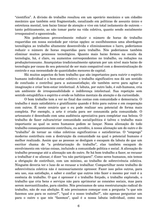 “científica”. A divisão do trabalho resultou em um operário mecânico e um cidadão 
mecânico que também está fragmentado, canalizado em políticas de assunto único e 
estreiteza mental, tem baixo limiar de atenção e vive em total isolamento de outrem – 
tanto politicamente, ao não tomar parte na vida coletiva, quanto sendo socialmente 
irresponsável e egocentrado.
Nós   poderíamos   provavelmente   reduzir   o   número   de   horas   de   trabalho 
requeridas em nossa sociedade por várias opções: se escolhêssemos uma abordagem 
tecnológica ao trabalho altamente desenvolvida e eliminássemos o lucro, poderíamos 
reduzir   o   número   de   horas   requeridas   para   trabalho.   Nós   poderíamos   também 
eliminar   muitos   processos   tecnológicos.   Quanto   mais   baixo   formos   na   escala   da 
tecnologia, há, é claro, ou aumentos correspondentes no trabalho, ou reduções na 
produção/consumo. Anarquistas tradicionalmente optaram por um nível mais baixo de 
tecnologia por causa do seu potencial de ser mais compatível com a descentralização do 
controle e sua necessidade de quantidades menores de capital.
Há muitos aspectos do bom trabalho que são importantes para nutrir o espírito 
humano individual e o bem­estar coletivo: o trabalho significativo nos dá um sentido 
de conclusão e contribui  para a  autossatisfação; ele também serve para  agitar a 
imaginação e criar bem­estar intelectual. A labuta, por outro lado, é sub­humana, cria 
um   ambiente   de   irresponsabilidade   e   indiferença   intelectual.   Sua   repetição   sem 
sentido estupidifica o espírito e erode os hábitos mentais da atenção e da curiosidade.
O bom trabalho tem a ver no final das contas com comunidade e democracia. O 
trabalho é mais satisfatório e gratificante quando é feito para outros e em cooperação 
com outros. É neste cenário que o eu pode realizar seu potencial de forma mais 
completa.   Por   exemplo,   a   arte   é   criada   para   ser   consumida   pela   comunidade.   O 
artesanato é desenhado com uma audiência apreciativa para completar sua beleza. O 
trabalho de fazer cultura/criar comunidade social/política é talvez o trabalho mais 
importante  ao  qual   os   seres  humanos   podem   se   lançar.   Nossa   alienação  de  todo 
trabalho consequentemente contribuiu, eu acredito, à nossa alienação um do outro e do 
“trabalho”  de tornar  as  vidas  coletivas  significativas  e  satisfatórias. O  “emprego” 
moderno contribuiu com a destruição da comunidade na qual o potencial humano é 
melhor realizado. Assim que as pessoas se desligam e escapam da labuta do que um 
escritor   chama   de   “a   proletarização   do   trabalho”,   elas   também   escapam   do 
envolvimento em várias coisas, incluindo a comunidade política e social. A alienação do 
trabalho prossegue até a alienação um do outro. Se há bom trabalho a fazer, se recusar 
a trabalhar é se alienar, é dizer “eu não participarei”. Como seres humanos, nós temos 
a obrigação de contribuir, com um mínimo, ao trabalho de sobrevivência coletiva. 
Ninguém deveria ter o luxo de se recusar a trabalhar. Compartilhar neste trabalho de 
sobrevivência coletiva não é necessariamente opressor. Fazer isso pelos outros, para 
seu uso, sua satisfação, e saber e confiar que outros irão fazer o mesmo por você é a 
essência do trabalho. O que é opressor é o trabalho forçado, o trabalho explorado, o 
trabalho que cria bens e serviços não para aprimorar as conexões sociais, mas para 
serem mercantilizados, para câmbio. Nós precisamos de uma reestruturação radical do 
trabalho, não de sua abolição. E nós precisamos começar com a pergunta “o que nós 
fazemos uns para os outros?”, “qual é o nosso trabalho?”, não apenas perguntar um 
para   o   outro   o   que   nós   “fazemos”,   qual   é   a   nossa   labuta   individual,   como   nos 
6
 