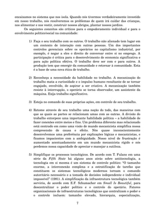 encaixamos no sistema que nos isola. Quando nós tivermos verdadeiramente investido 
em nosso trabalho, nós resolveremos os problemas de quem irá cuidar das crianças, 
nos alimentar e nos vestir, construir nossos abrigos, plantar nossos jardins.
Os seguintes conceitos são críticos para o empoderamento individual e para o 
envolvimento político/social na comunidade:
1) Faça o seu trabalho com os outros. O trabalho não alienado tem lugar em 
um   contexto   de   interação   com   outras   pessoas.   Um   dos   importantes 
controles   gerenciais   sobre   os   operários   no   capitalismo  industrial,   por 
exemplo, é negar a eles o direito de conversar entre si no emprego. A 
participação é crítica para o desenvolvimento de economia significativa e 
para ação política efetiva. O trabalho deve ser com e para outros. A 
produção tem que emergir da comunidade e retornar à comunidade. Esta 
é a base de uma nova ética de trabalho.
2) Reconheça a necessidade da habilidade no trabalho. A mecanização do 
trabalho mata a curiosidade e o impulso humano resultante de se tornar 
engajado, envolvido, de aspirar a ser criativo. A mecanização também 
resiste à interrupção, o operário se torna observador, um assistente da 
máquina. Exija trabalho significativo.
3) Esteja no comando de suas próprias ações, em controle de seu trabalho.
4) Retome através de seu trabalho uma noção do todo, das maneiras com 
que as quais as partes se relacionam umas com as outras. A divisão do 
trabalho entorpece uma importante habilidade política – a habilidade de 
fazer conexões entre meios e fins. Um problema diferente mas relacionado 
está centrado em como uma visão de mundo mecanicista simplifica nossa 
compreensão   de   causa   e   efeito.   Nós   quase   inconscientemente 
desenvolvemos uma preferência por explicações lógicas e mecanicistas, e 
ficamos impacientes  com  a ambiguidade. Nosso nível  de frustração é 
aumentado   acentuadamente   em   um   mundo   mecanicista   rígido   e   nós 
perdemos nossa capacidade de apreciar e manejar a sutileza.
5) Simplifique os processos tecnológicos. De acordo com T. Fulano em uma 
série   da  Fifth   State  há   alguns   anos   atrás   sobre   antitecnologia,   a 
tecnologia em si mesma é um sistema de controle político: “O tamanho 
enorme,   a   interconexão   complexa   e   a   estratificação   de   tarefas   que 
constituem   os   sistemas   tecnológicos   modernos   tornam   o   comando 
autoritário necessário e a tomada de decisões independente e individual 
impossível” (1981). A simplificação da infraestrutura tecnológica também 
serviria, de acordo com E.F. Schumacher em  Small Is Beautiful, para 
descentralizar   o   poder   político   e   o   controle   do   operário.   Fatores 
organizacionais de infraestruturas tecnológicas que centralizam o poder e 
o   controle   incluem:   tamanho   elevado,   hierarquia,   especialização, 
7
 