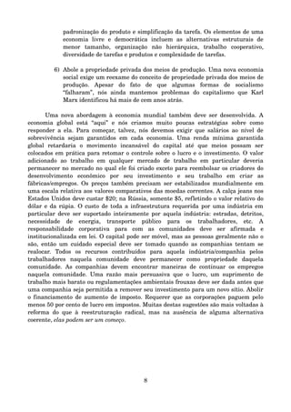 padronização do produto e simplificação da tarefa. Os elementos de uma 
economia   livre   e   democrática   incluem   as   alternativas   estruturais   de 
menor   tamanho,   organização   não   hierárquica,   trabalho   cooperativo, 
diversidade de tarefas e produtos e complexidade de tarefas.
6) Abole a propriedade privada dos meios de produção. Uma nova economia 
social exige um reexame do conceito de propriedade privada dos meios de 
produção.   Apesar   do   fato   de   que   algumas   formas   de   socialismo 
“falharam”,   nós   ainda   mantemos   problemas   do   capitalismo   que   Karl 
Marx identificou há mais de cem anos atrás.
Uma nova abordagem à economia mundial também deve ser desenvolvida. A 
economia   global   está   “aqui”   e   nós   criamos   muito   poucas   estratégias   sobre   como 
responder a ela. Para começar, talvez, nós devemos exigir que salários ao nível de 
sobrevivência sejam garantidos  em  cada  economia. Uma renda  mínima garantida 
global   retardaria   o   movimento   incansável   do   capital   até   que   meios   possam   ser 
colocados em prática para retomar o controle sobre o lucro e o investimento. O valor 
adicionado   ao   trabalho   em   qualquer   mercado   de   trabalho   em   particular   deveria 
permanecer no mercado no qual ele foi criado exceto para reembolsar os criadores do 
desenvolvimento   econômico   por   seu   investimento   e   seu   trabalho   em   criar   as 
fábricas/empregos. Os preços também precisam ser estabilizados mundialmente em 
uma escala relativa aos valores comparativos das moedas correntes. A calça jeans nos 
Estados Unidos deve custar $20; na Rússia, somente $5, refletindo o valor relativo do 
dólar e da rúpia. O custo de toda a infraestrutura requerida por uma indústria em 
particular deve ser suportado inteiramente por aquela indústria: estradas, detritos, 
necessidade   de   energia,   transporte   público   para   os   trabalhadores,   etc.   A 
responsabilidade   corporativa   para   com   as   comunidades   deve   ser   afirmada   e 
institucionalizada em lei. O capital pode ser móvel, mas as pessoas geralmente não o 
são, então um cuidado especial deve ser tomado quando as companhias tentam se 
realocar.   Todos   os   recursos   contribuídos   para   aquela   indústria/companhia   pelos 
trabalhadores   naquela   comunidade   deve   permanecer   como   propriedade   daquela 
comunidade. As companhias devem encontrar maneiras de continuar os empregos 
naquela comunidade. Uma razão mais persuasiva que o lucro, um suprimento de 
trabalho mais barato ou regulamentações ambientais frouxas deve ser dada antes que 
uma companhia seja permitida a remover seu investimento para um novo sítio. Abolir 
o financiamento de aumento de imposto. Requerer que as corporações paguem pelo 
menos 50 por cento de lucro em impostos. Muitas destas sugestões são mais voltadas à 
reforma do que à reestruturação radical, mas na ausência de alguma alternativa 
coerente, elas podem ser um começo.
8
 