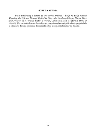 SOBRE A AUTORA
Neala Schneuling é autora de três livros:  America – Song We Sang Without 
Knowing: the Life and Ideas of Meridel Le Suer; Idle Hands and Empty Hearts: Work 
and Freedom in the United States; e  Women, Community, and the Hormel Strike of 
1985­86. Ela está atualmente fazendo uma pesquisa sobre o significado da propriedade 
e o impacto de uma economia de mercado sobre a economia familiar na Rússia.
9
 