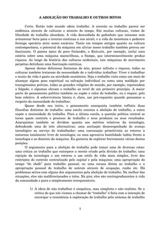 A ABOLIÇÃO DO TRABALHO E OUTROS MITOS
Certo. Então todo mundo odeia trabalho. A aversão ao trabalho parece ser 
endêmica através de culturas e através do tempo. Em muitas culturas, visões de 
liberdade do trabalho abundam. A vida descuidada do gafanhoto que consome sem 
armazenar bens para o inverno continua a nos atrair, e a vida da monótona e pedestre 
formiga operária atrai nosso escárnio. Tanto em tempos antigos quanto na cultura 
contemporânea, o potencial da máquina em aliviar nosso trabalho também provou ser 
fascinante. O poema épico do povo finlandês, o  Kalevala, por exemplo, inclui uma 
estória sobre uma máquina maravilhosa, a Sampo, que interminavelmente produz 
riqueza. Ao longo da história das culturas ocidentais, tais máquinas de movimento 
perpétuo detinham uma fascinação contínua.
Apesar destas deliciosas fantasias de ócio, prazer infinito e riqueza, todas as 
culturas também trataram da necessidade de o indivíduo trabalhar. Viver é trabalhar 
e muito da vida é gasto na atividade econômica. Seja o trabalho visto como um meio de 
alcançar algum peso espiritual ou salvação individual ou como uma maldição por 
transgressões prévias, todas as grandes religiões do mundo, por exemplo, repreendem 
o folgado, e algumas elevam o trabalho ao nível de um primeiro princípio. A maior 
parte do pensamento político também ou supõe o valor do trabalho, ou o requer, pelo 
bem coletivo. A sobrevivência básica é, claro, um pré­requisito quando pensamos a 
respeito da necessidade de trabalhar.
Quase   desde   seu   início,   o   pensamento   anarquista   também   refletiu   duas 
filosofias distintas do trabalho: uma escola convoca a abolição do trabalho, a outra 
supõe a necessidade do trabalho. Para a última escola, a questão política central se 
torna   quem   controla   o  processo   de  trabalho   e   seus   produtos   ou  seus   resultados. 
Anarquistas   também   se   dividem   quanto   aos   méritos   relativos   da   tecnologia, 
defendendo   uma   de   três   alternativas:   uma   aceitação   desavergonhada   do   avanço 
tecnológico   ao   serviço   do   trabalhador;   uma   convocação   primitivista   ao   retorno   à 
natureza totalmente livre de tecnologia; ou uma agressiva hostilidade ludita frente à 
tecnologia e ao domínio da máquina. Eu gostaria de explorar brevemente várias destas 
posições.
O argumento para a abolição do trabalho pode tomar uma de diversas rotas: 
uma crítica ao trabalho que entorpece a mente criado pela divisão do trabalho; uma 
rejeição  da   tecnologia   e um  retorno  a  um  estilo de vida  mais   simples, livre  das 
restrições do controle centralizado pelo capital e pela máquina; uma apropriação do 
tempo   “do   chefe”   para   trabalho   pessoal;   ou   uma   recusa   direta   ao   trabalho   e   a 
apropriação   pessoal   do   trabalho   de   outrem   através   de   ocupação,   roubo   etc.   Há 
problemas sérios com alguns dos argumentos pela abolição do trabalho. Na melhor das 
situações, eles são maldirecionados e tolos. Na pior, eles são contraproducentes à vida 
da comunidade e pura e simplesmente irresponsáveis.
1) A ideia de não trabalhar é simpática, mas simplista e não realista. Se a 
crítica do que nós viemos a chamar de “trabalho” é feita com a intenção de 
encorajar a resistência à exploração do trabalho pelo sistema de trabalho 
1
 
