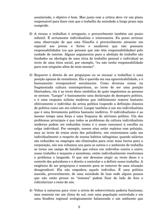 assalariado, o objetivo é bom. Mas junto com a crítica deve vir um plano 
responsável para fazer com que o trabalho da sociedade a longo prazo seja 
cumprido.
2) A recusa a trabalhar é arrogante, e provavelmente também um pouco 
infantil. É certamente individualista e interesseira. Eu posso arriscar 
uma   observação   de   que   esta   filosofia   é   provavelmente   atraente   em 
especial   aos   jovens   e   fortes   e   saudáveis   que   não   possuem 
responsabilidades (ou que pensam que não têm responsabilidades) pelo 
cuidado de outrem. Alguns argumentos para a abolição do trabalho são 
fundados na ideologia de uma ética de trabalho pessoal e individual ao 
invés de uma ética social, por exemplo, “eu não tenho responsabilidade 
para com ninguém além de mim mesmo”.
3) Requerer o direito de ser preguiçoso ou se recusar a trabalhar é uma 
posição apenas de resistência. Ela é querida em sua egocentrabilidade, e é 
basicamente   irresponsável   socialmente.   Como   diversas   coisas   na 
fragmentada   cultura   contemporânea,   ao   invés   de   ser   uma   posição 
libertadora, ela é ao invés disso simbólica do quão impotentes as pessoas 
se sentem. “Largar” é basicamente uma declaração de desespero político, 
e é uma resposta niilista moderna que infelizmente remove bastante 
efetivamente o indivíduo da arena política (supondo a definição clássica 
de política como um ato coletivo). Largar também é um ato individualista 
que é uma ferramenta política bastante inefetiva. O individualismo é ao 
mesmo tempo uma força e uma fraqueza do ativismo político. Um dos 
problemas principais é que todos os problemas da cultura individualista 
moderna podem ser reduzidos (como é o nosso consumo) à escolha ou 
culpa individual. Por exemplo, nossos céus estão repletos com poluição, 
mas ao invés de irmos atrás dos poluidores, nós contestamos cada um 
individualmente a respeito de nossos hábitos tabagistas; quando salários 
são reduzidos ou empregos são eliminados para criar mais lucros para a 
corporação, nós nos voltamos uns para os outros e o ambiente de trabalho 
se torna um campo de batalha que coloca um indivíduo contra o outro; 
nosso trabalho é maçante e monótono, então individualmente resolvemos 
o problema o largando. O que nós devemos exigir ao invés disso é o 
controle dos poluidores e o direito a controlar e a definir nosso trabalho. A 
exigência de ser preguiçoso é somente para se remover de uma situação 
desagradável.   Ela   não   empodera   aquele   indivíduo.   É   uma   política 
nascida, provavelmente, de uma sociedade de luxo onde alguns poucos 
que   não   estão   presos   no   “sistema”   podem   ficar   do   lado   de   fora   e 
ridicularizar o resto de nós.
4) Voltar à natureza para viver a níveis de sobrevivência poderia funcionar, 
mas somente em um clima do sul, com uma população controlada e em 
uma biosfera regional ecologicamente balanceada e um ambiente que 
2
 