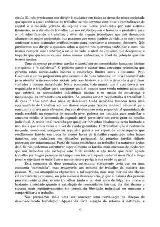 século 21, nós precisamos nos dirigir à mudança em todas as áreas de nossa sociedade 
que apoiam o atual ambiente de trabalho: se nós devemos continuar a centralização do 
capital   e   o   controle   privado   do   capital   e   os   lucros   produzidos   por   este   sistema 
financeiro; se a divisão do trabalho que nós estabelecemos é humana e produtiva para 
o  indivíduo   fazendo  o   trabalho;   o  nível   de  avanço   tecnológico   que  nós   desejamos 
alcançar; os custos ambientais que pagamos por nosso padrão de vida; e se nós iremos 
continuar a nos estimular artificialmente para incentivar o consumo obsessivo. Nós 
precisamos nos dirigir a questões sobre o quanto nós queremos trabalhar e como nós 
iremos cumprir esse trabalho; o estilo de vida, o nível de consumo que desejamos; o 
impacto que queremos causar sobre nossos ambientes, o nível de poluição que nós 
iremos aceitar.
Uma de nossas primeiras tarefas é identificar as necessidades humanas básicas 
e o quanto é “o suficiente”. O próximo passo é adotar uma estrutura econômica que 
garanta   estas   necessidades   básicas   e   estabeleça   limites   sobre   o   consumo.   Paul 
Goodman e outros propuseram uma economia de duas camadas: um nível desenvolvido 
para atender a necessidades sociais coletivas básicas, e o outro devotado a gratificar 
vontades e desejos individuais. Nesta economia, todo mundo que é apto deveria ser 
requisitado a trabalhar para assegurar para si mesmo uma renda mínima garantida 
que   cobriria   as   necessidades   individuais   básicas   e   os   custos   de   construção   e 
manutenção da infraestrutura coletiva. As pessoas seriam requisitadas a trabalhar 5 
de  cada  7  anos  (com  dois  anos  de descanso). Cada  indivíduo também  teria  uma 
oportunidade de trabalhar em um desses anos para receber dinheiro adicional para 
consumir a níveis mais elevados. Um ano de descanso seria requerido. A quantidade de 
renda recebida na economia de segundo nível poderia ser limitada para controlar o 
consumo médio. A economia de segundo nível permitiria um certo grau de escolha 
individual. A renda total recebida por qualquer indivíduo idealmente seria limitada a 
não mais que cinco vezes o nível de renda garantido. O “trabalho” que é realmente 
maçante, monótono, perigoso ou repulsivo poderia ser repartido  entre  aqueles que 
escolhessem  fazê­lo, em troca de menos horas de trabalho requisitado deles (como 
mineiros,   que   trabalham   em   situações   perigosas).   As   próprias   tarefas   difíceis 
poderiam ser rotacionadas. Parte de nossa resistência ao trabalho é a natureza árdua 
dele. Se nós pudermos estruturar especialmente as tarefas mais onerosas de modo com 
que um indivíduo não carregue este fardo sozinho e não tenha que fazer aquele 
trabalho por longos períodos de tempo, isso tornará aquele trabalho mais fácil a longo 
prazo e sujeitará os indivíduos a menos risco e perigo à sua saúde no geral.
Esta economia de duas camadas, entretanto, claramente teria que ser uma 
economia   “controlada”,   mas   requereria   um   mínimo   de   trabalho   da   maioria   das 
pessoas. Muitos anarquistas objetariam a tal sugestão, mas seus méritos são óbvios: 
ela controlaria o consumo, ou pelo menos o desaceleraria, já que a maioria das pessoas 
provavelmente preferiria não trabalhar tanto e ter dois anos de folga; ela aliviaria 
bastante ansiedade quanto à satisfação de necessidades básicas; ela distribuiria a 
riqueza   mais   equitativamente;   ela   permitiria   liberdade   individual   no   consumo   e 
compartilharia o trabalho.
Nós   precisamos   mais   uma   vez   convocar   uma   reavaliação   da   direção   do 
desenvolvimento   tecnológico.   Apesar   da   forte   atração   do   retorno   à   natureza,   é 
4
 