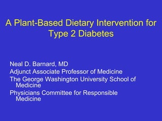 A Plant-Based Dietary Intervention for 
Type 2 Diabetes 
Neal D. Barnard, MD 
Adjunct Associate Professor of Medicine 
The George Washington University School of 
Medicine 
Physicians Committee for Responsible 
Medicine 
 