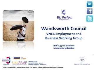 Wandsworth Council
                                                                                   VNEB Employment and 
                                                                                  Business Working Group 
                                                                                                  Bid Support Services
                                                                                                  Introductory Session


                                      Part One

                                                 UK APMP Awards
                                                 Community Award  ‐ Winners
                                                 Customer Excellence  ‐ Runners‐Up                                       Supporters of the Rainbow Trust

©2006 – 2012 Bid Perfect - Original Training Content – Bid Perfect is a member of the Group Perfect group of companies
 