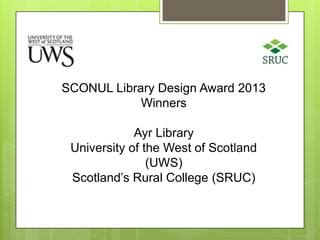 SCONUL Library Design Award 2013
Winners
Ayr Library
University of the West of Scotland
(UWS)
Scotland’s Rural College (SRUC)

 