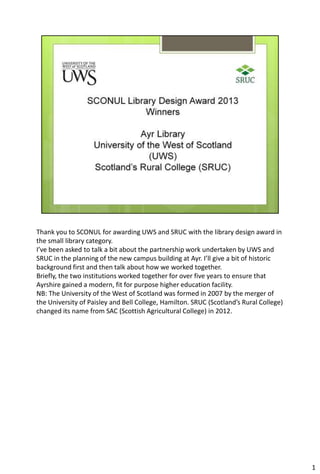 Thank you to SCONUL for awarding UWS and SRUC with the library design award in
the small library category.
I’ve been asked to talk a bit about the partnership work undertaken by UWS and
SRUC in the planning of the new campus building at Ayr. I’ll give a bit of historic
background first and then talk about how we worked together.
Briefly, the two institutions worked together for over five years to ensure that
Ayrshire gained a modern, fit for purpose higher education facility.
NB: The University of the West of Scotland was formed in 2007 by the merger of
the University of Paisley and Bell College, Hamilton. SRUC (Scotland’s Rural College)
changed its name from SAC (Scottish Agricultural College) in 2012.

1

 
