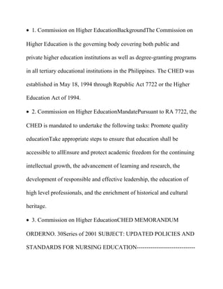 1. Commission on Higher EducationBackgroundThe Commission on
Higher Education is the governing body covering both public and
private higher education institutions as well as degree-granting programs
in all tertiary educational institutions in the Philippines. The CHED was
established in May 18, 1994 through Republic Act 7722 or the Higher
Education Act of 1994.
2. Commission on Higher EducationMandatePursuant to RA 7722, the
CHED is mandated to undertake the following tasks: Promote quality
educationTake appropriate steps to ensure that education shall be
accessible to allEnsure and protect academic freedom for the continuing
intellectual growth, the advancement of learning and research, the
development of responsible and effective leadership, the education of
high level professionals, and the enrichment of historical and cultural
heritage.
3. Commission on Higher EducationCHED MEMORANDUM
ORDERNO. 30Series of 2001 SUBJECT: UPDATED POLICIES AND
STANDARDS FOR NURSING EDUCATION------------------------------
 