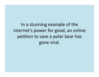 In	
  a	
  stunning	
  example	
  of	
  the	
  
internet’s	
  power	
  for	
  good,	
  an	
  online	
  
pe77on	
  to	
  save	
  a	
  polar	
  bear	
  has	
  
gone	
  viral.	
  	
  
 