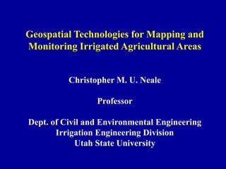 Geospatial Technologies for Mapping and
Monitoring Irrigated Agricultural Areas


          Christopher M. U. Neale

                 Professor

Dept. of Civil and Environmental Engineering
       Irrigation Engineering Division
            Utah State University
 