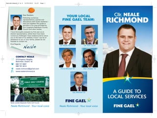 NealeRichmond_A to Z     12/05/2010     14:47     Page 1




                       Dear Resident,
                       Following numerous
                                                                  YOUR LOCAL                                Cllr. NEALE
                       representations, queries and
                       discussions with locals residents I
                       have put together this guide to
                       services in our area provided by
                                                                FINE GAEL TEAM:
                                                                                                          RICHMOND
                       Dun Laoghaire Rathdown County
                       Council and other bodies.
     I have thoroughly enjoyed my first year as an
     elected representative, whilst there have been
     numerous challenges I have endeavoured to serve
     you to the best of my abilities. If ever I can be of
     assistance to you or your family, please do not
     hesitate to contact me.
     Kind Regards,

                       Neale                                 Cllr Neale Ricmond          Cllr Tom Joyce
   88




            CONTACT NEALE
   8




            23 Kingston Heights
            Ballinteer, Dublin 16
            085 721 0087
            086 781 4514
      @     neale.richmond@gmail.com                         Olivia Mitchell TD         Alan Shatter TD
            www.nealerichmond.ie
   8




                                                                            Gay Mitchell TD                 A GUIDE TO
                                                                                                          LOCAL SERVICES
     Neale outside Stepaside Public Golf Course

     Neale Richmond - Your local voice                       Neale Richmond - Your local voice
 
