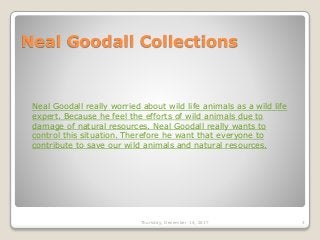 Neal Goodall Collections
Thursday, December 14, 2017 3
Neal Goodall really worried about wild life animals as a wild life
expert. Because he feel the efforts of wild animals due to
damage of natural resources. Neal Goodall really wants to
control this situation. Therefore he want that everyone to
contribute to save our wild animals and natural resources.
 