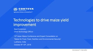 Agriculture Division of DowDuPont™
Corteva AgriscienceTM - All rights reserved1
Technologies to drive maize yield
improvement
Neal Gutterson
Chief Technology Officer
13th Asian Maize Conference and Expert Consultation on
“Maize for Food, Feed, Nutrition and Environmental Security”
Ludhiana, India
October 8th-10th, 2018
 