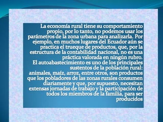 La economía rural tiene su comportamiento propio, por lo tanto, no podemos usar los parámetros de la zona urbana para analizarla. Por ejemplo, en muchos lugares del Ecuador aún se practica el trueque de productos, que, por la estructura de la contabilidad nacional, no es una práctica valorada en ningún rubro.El autoabastecimiento es uno de los principales sustentos de la población rural: animales, maíz, arroz, entre otros, son productos que los pobladores de las zonas rurales consumen diariamente y que, por supuesto, necesitan extensas jornadas de trabajo y la participación de todos los miembros de la familia, para ser producidos