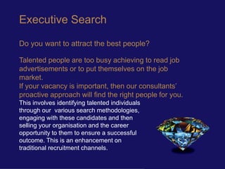 Executive Search

Do you want to attract the best people?

Talented people are too busy achieving to read job
advertisements or to put themselves on the job
market.
If your vacancy is important, then our consultants’
proactive approach will find the right people for you.
This involves identifying talented individuals
through our various search methodologies,
engaging with these candidates and then
selling your organisation and the career
opportunity to them to ensure a successful
outcome. This is an enhancement on
traditional recruitment channels.
 