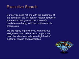 Executive Search
Our service does not end with the placement of
the candidate. We will keep in regular contact to
ensure that both you and the successful
candidate are happy with the position and its
progression.

We are happy to provide you with previous
assignments and references to support our
claim that clients experience a high level of
customer service and satisfaction.
 