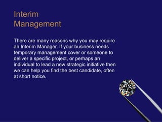 Interim
Management
There are many reasons why you may require
an Interim Manager. If your business needs
temporary management cover or someone to
deliver a specific project, or perhaps an
individual to lead a new strategic initiative then
we can help you find the best candidate, often
at short notice.
 