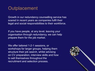 Outplacement
Growth in our redundancy counselling service has
soared in recent years as companies fulfil their
legal and social responsibilities to their workforce.

If you have people, at any level, leaving your
organisation through redundancy, we can help
prepare them for the job market.

We offer tailored 1-2-1 sessions, or
workshops for larger groups, helping them
structure their job search, whilst advising
on CV preparation, interview skills and how
to sell themselves throughout the
recruitment and selection process.
 