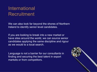 International
Recruitment
We can also look far beyond the shores of Northern
Ireland to identify senior level candidates.

If you are looking to break into a new market or
have sites around the world, we can source senior
candidates applying the same discipline and rigour
as we would to a local search.


Language is not a barrier for our consultants in
finding and securing the best talent in export
markets or from competitors.
 