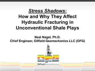 Stress Shadows:
How and Why They Affect
Hydraulic Fracturing in
Unconventional Shale Plays
Neal Nagel, Ph.D.
Chief Engineer, Oilfield Geomechanics LLC (OFG)
 