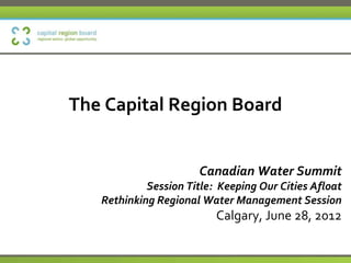 The Capital Region Board


                      Canadian Water Summit
            Session Title: Keeping Our Cities Afloat
   Rethinking Regional Water Management Session
                          Calgary, June 28, 2012
 