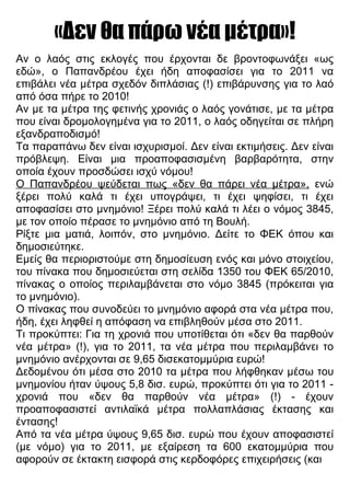 «Δεν θα πάρω νέα μέτρα»!
Αν ο λαός στις εκλογές που έρχονται δε βροντοφωνάξει «ως
εδώ», ο Παπανδρέου έχει ήδη αποφασίσει για το 2011 να
επιβάλει νέα μέτρα σχεδόν διπλάσιας (!) επιβάρυνσης για το λαό
από όσα πήρε το 2010!
Αν με τα μέτρα της φετινής χρονιάς ο λαός γονάτισε, με τα μέτρα
που είναι δρομολογημένα για το 2011, ο λαός οδηγείται σε πλήρη
εξανδραποδισμό!
Τα παραπάνω δεν είναι ισχυρισμοί. Δεν είναι εκτιμήσεις. Δεν είναι
πρόβλεψη. Είναι μια προαποφασισμένη βαρβαρότητα, στην
οποία έχουν προσδώσει ισχύ νόμου!
Ο Παπανδρέου ψεύδεται πως «δεν θα πάρει νέα μέτρα», ενώ
ξέρει πολύ καλά τι έχει υπογράψει, τι έχει ψηφίσει, τι έχει
αποφασίσει στο μνημόνιο! Ξέρει πολύ καλά τι λέει ο νόμος 3845,
με τον οποίο πέρασε το μνημόνιο από τη Βουλή.
Ρίξτε μια ματιά, λοιπόν, στο μνημόνιο. Δείτε το ΦΕΚ όπου και
δημοσιεύτηκε.
Εμείς θα περιοριστούμε στη δημοσίευση ενός και μόνο στοιχείου,
του πίνακα που δημοσιεύεται στη σελίδα 1350 του ΦΕΚ 65/2010,
πίνακας ο οποίος περιλαμβάνεται στο νόμο 3845 (πρόκειται για
το μνημόνιο).
Ο πίνακας που συνοδεύει το μνημόνιο αφορά στα νέα μέτρα που,
ήδη, έχει ληφθεί η απόφαση να επιβληθούν μέσα στο 2011.
Τι προκύπτει: Για τη χρονιά που υποτίθεται ότι «δεν θα παρθούν
νέα μέτρα» (!), για το 2011, τα νέα μέτρα που περιλαμβάνει το
μνημόνιο ανέρχονται σε 9,65 δισεκατομμύρια ευρώ!
Δεδομένου ότι μέσα στο 2010 τα μέτρα που λήφθηκαν μέσω του
μνημονίου ήταν ύψους 5,8 δισ. ευρώ, προκύπτει ότι για το 2011 -
χρονιά που «δεν θα παρθούν νέα μέτρα» (!) - έχουν
προαποφασιστεί αντιλαϊκά μέτρα πολλαπλάσιας έκτασης και
έντασης!
Από τα νέα μέτρα ύψους 9,65 δισ. ευρώ που έχουν αποφασιστεί
(με νόμο) για το 2011, με εξαίρεση τα 600 εκατομμύρια που
αφορούν σε έκτακτη εισφορά στις κερδοφόρες επιχειρήσεις (και
 