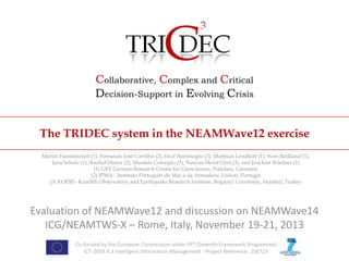 Collaborative, Complex and Critical
Decision-Support in Evolving Crisis
The TRIDEC system in the NEAMWave12 exercise
Martin Hammitzsch (1), Fernando José Carrilho (2), Ocal Necmioglu (3), Matthias Lendholt (1), Sven Reißland (1),
Jana Schulz (1), Rachid Omira (2), Mustafa Comoglu (3), Nurcan Meral Ozel (3), and Joachim Wächter (1)
(1) GFZ German Research Centre for Geosciences, Potsdam, Germany
(2) IPMA - Instituto Português do Mar e da Atmosfera, Lisbon, Portugal
(3) KOERI - Kandilli Observatory and Earthquake Research Institute, Bogazici University, Istanbul, Turkey

Evaluation of NEAMWave12 and discussion on NEAMWave14
ICG/NEAMTWS-X – Rome, Italy, November 19-21, 2013
Co-funded by the European Commission under FP7 (Seventh Framework Programme)
ICT-2009.4.3 Intelligent Information Management - Project Reference: 258723

 
