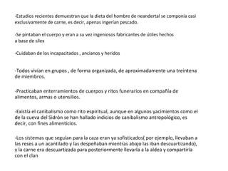 -Estudios recientes demuestran que la dieta del hombre de neandertal se componía casi exclusivamente de carne, es decir, apenas ingerían pescado. -Se pintaban el cuerpo y eran a su vez ingeniosos fabricantes de útiles hechos a base de sílex -Cuidaban de los incapacitados , ancianos y heridos -Todos vivían en grupos , de forma organizada, de aproximadamente una treintena de miembros. -Practicaban enterramientos de cuerpos y ritos funerarios en compañía de alimentos, armas o utensilios. -Existía el canibalismo como rito espiritual, aunque en algunos yacimientos como el de la cueva del Sidrón se han hallado indicios de canibalismo antropológico, es decir, con fines alimenticios. -Los sistemas que seguían para la caza eran ya sofisticados( por ejemplo, llevaban a las reses a un acantilado y las despeñaban mientras abajo las iban descuartizando), y la carne era descuartizada para posteriormente llevarla a la aldea y compartirla con el clan 