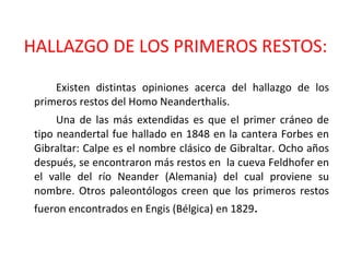 HALLAZGO DE LOS PRIMEROS RESTOS: Existen distintas opiniones acerca del hallazgo de los primeros restos del Homo Neanderthalis.  Una de las más extendidas es que el primer cráneo de tipo neandertal fue hallado en 1848 en la cantera Forbes en Gibraltar: Calpe es el nombre clásico de Gibraltar. Ocho años después, se encontraron más restos en  la cueva Feldhofer en el valle del río Neander (Alemania) del cual proviene su nombre. Otros paleontólogos creen que los primeros restos fueron encontrados en Engis (Bélgica) en 1829 . 