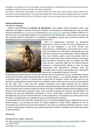 postagem no Facebook ou uma mensagem mal interpretada no WhatsApp já são motivos plausíveis para
amaldiçoar a pessoa lá do outro lado até a terceira geração.
Em suma, o homem de hoje ainda é o mesmo de dez mil anos atrás. Somos todos aquele homem pré-
histórico. Às vezes adormecidos, mas basta que despertem nossos instintos primitivos para que o homem
neandertal reapareça dentro de nós. O cenário muda, os atores mudam, mas o roteiro ainda é o mesmo.
Homem de Neandertal
Por Emerson Santiago
O Homo neanderthalensis ou Homem de Neandertal é uma espécie extinta do gênero Homo, cuja
existência está ligada à evolução do homem moderno. Sua existência é comprovada por meio de vários
fósseis encontrados na Europa e na Ásia datando do período Pleistoceno (cerca de 2 milhões e 500 mil a 12
mil anos atrás). O nome desta espécie é uma referência ao vale de Neander, na Alemanha, local onde um
dos primeiros fósseis foi descoberto. As evidências arqueológicas atestam que os primeiros Homens de
Neandertal viveram na Europa há cerca de duzentos mil anos.
Entre as características peculiares ao Neandertal
destacam-se a parte do meio do rosto protuberante, os
ossos da face angulares, e um nariz enorme, que
proporcionava a umidificação e aquecimento do ar frio e
seco. Seus corpos eram mais baixos e atarracados que o do
moderno ser humano, outra adaptação à vida em ambientes
frios. Seus cérebros, porém, eram tão grandes como os
nossos e, muitas vezes maior, proporcionais aos seus corpos
mais musculosos. Acredita-se que seu cérebro seria 20%
maior do que o tamanho médio de um cérebro humano
moderno, e anatomicamente idêntico a este. As áreas
responsáveis pelo pensamento complexo eram tão
avançados como o nosso, o que significa que o Neandertal
deveria ter a capacidade de pensar como nós.
O Neandertal foi possivelmente a forma mais carnívora do ser humano que já viveu. Geralmente estavam
em torno das florestas onde caçavam grandes animais como veados, cavalos e gados selvagens. Além disso,
as florestas davam a lenha e o material para a construção de abrigos e lanças. Na maior parte de sua
existência, os Neandertais experimentaram um ambiente onde o clima era leve, às vezes até mais quente
do que hoje, mas é certo que eles também conviveram com longos períodos de frio intenso.
Mas, por volta de trinta mil anos atrás, os neandertais já haviam desaparecido, exatamente no momento em
que os primeiros seres humanos modernos surgiam na Europa. O ambiente experimentava mudanças muito
bruscas entre temperaturas quentes e frias, o que acarretou mudanças no modo de vida Neandertal. As
florestas das quais eles dependiam começaram a recuar, dando lugar a planícies abertas, onde suas
estratégias de caça não funcionavam tão bem. Como consequência, os neandertais recuaram junto com as
florestas, e sua população caiu à medida em que seus locais de caça encolhiam.
A constituição física que tinha feito do Neandertal um ser tão bem adaptado para a Idade do Gelo, foi ao
mesmo tempo a sua sentença de morte. Tal espécie poderia ser muito melhor adaptada ao frio em
comparação aos primeiros seres humanos modernos, mas como as condições ambientais mudaram, foram
os nossos antepassados a sobreviver, pois puderam aproveitar melhor o ambiente mais aberto que estava
se desenvolvendo.
Bibliografia:
Neanderthal (em inglês). Disponível
em: http://www.bbc.co.uk/sn/tvradio/programmes/horizon/neanderthal_prog_summary.shtml. Acesso
em: 29 set. 2012.
Ilustração: http://rt.com/news/sci-tech/operation-phoenix-science-fiction-or-science-fact/
 