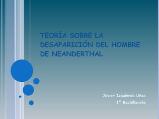 TEORÍA SOBRE LA DESAPARICIÓN DEL HOMBRE DE NEANDERTHAL Javier Izquierdo Uñac 1º Bachillerato 