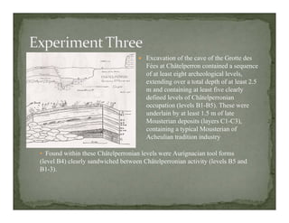 Excavation of the cave of the Grotte des
Fées at Châtelperron contained a sequence
of at least eight archeological levels,
extending over a total depth of at least 2.5
m and containing at least five clearly
defined levels of Châtelperronian
occupation (levels B1-B5). These were
underlain by at least 1.5 m of late
Mousterian deposits (layers C1-C3),
containing a typical Mousterian of
Acheulian tradition industry
• Found within these Châtelperronian levels were Aurignacian tool forms
(level B4) clearly sandwiched between Châtelperronian activity (levels B5 and
B1-3).
 