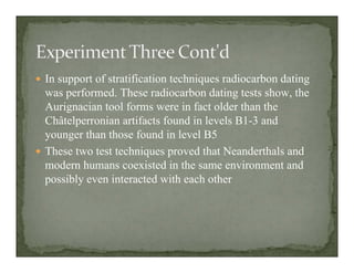 In support of stratification techniques radiocarbon dating
was performed. These radiocarbon dating tests show, the
Aurignacian tool forms were in fact older than the
Châtelperronian artifacts found in levels B1-3 and
younger than those found in level B5
These two test techniques proved that Neanderthals and
modern humans coexisted in the same environment and
possibly even interacted with each other
 