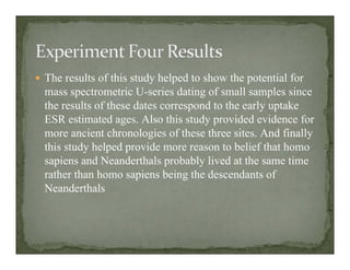 The results of this study helped to show the potential for
mass spectrometric U-series dating of small samples since
the results of these dates correspond to the early uptake
ESR estimated ages. Also this study provided evidence for
more ancient chronologies of these three sites. And finally
this study helped provide more reason to belief that homo
sapiens and Neanderthals probably lived at the same time
rather than homo sapiens being the descendants of
Neanderthals
 