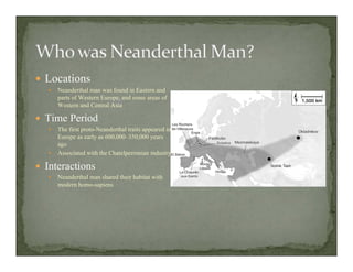 Locations
Neanderthal man was found in Eastern and
parts of Western Europe, and some areas of
Western and Central Asia
Time Period
The first proto-Neanderthal traits appeared in
Europe as early as 600,000–350,000 years
ago
Associated with the Chatelperronian industry
Interactions
Neanderthal man shared their habitat with
modern homo-sapiens
 