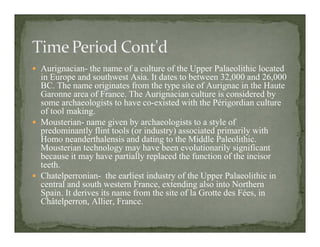 Aurignacian- the name of a culture of the Upper Palaeolithic located
in Europe and southwest Asia. It dates to between 32,000 and 26,000
BC. The name originates from the type site of Aurignac in the Haute
Garonne area of France. The Aurignacian culture is considered by
some archaeologists to have co-existed with the Périgordian culture
of tool making.
Mousterian- name given by archaeologists to a style of
predominantly flint tools (or industry) associated primarily with
Homo neanderthalensis and dating to the Middle Paleolithic.
Mousterian technology may have been evolutionarily significant
because it may have partially replaced the function of the incisor
teeth.
Chatelperronian- the earliest industry of the Upper Palaeolithic in
central and south western France, extending also into Northern
Spain. It derives its name from the site of la Grotte des Fées, in
Châtelperron, Allier, France.
 