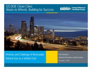 US DOE Clean Cities
Waste-to-Wheels: Building for Success
Erik Neandross
Gladstein Neandross and Associates
Promise and Challenge of Renewable
Natural Gas as a Vehicle Fuel
Clean Cities / 1
Gladstein Neandross and Associates
December 1, 2010
Natural Gas as a Vehicle Fuel
 