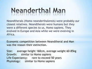Neandtherals (Homo neanderthalensis) were probably our
closest relatives. Neandtherals were humans but they
were a different species to us, Homo sapiens. They
evolved in Europe and Asia while we were evolving in
Africa.
Economic competition between Neandtheral and Man
was the reason their extinction.
Size: average height 160cm, average weight 60-85kg
Growth: similar to Homo sapiens
Life Expectancy: rare to exceed 50 years
Physiology: similar to Homo sapiens
 