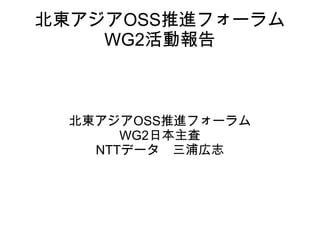 北東アジアOSS推進フォーラム WG2活動報告 北東アジアOSS推進フォーラム WG2日本主査 NTTデータ　三浦広志 